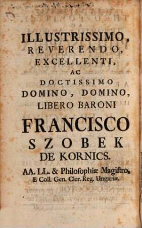 Idea sapientis theo-politici, id est: Tripartita morum philosophia ethica, politica, oeconomica : summaria methodo comprehensa, problematicis quaesitis, & emblematis illustrata a R. P. Antonio Vanossi ... honoribus ... Domini L. B. Francisci Szobek de Kornics ... dum in ... Universitate Tyrnaviensi promotore R. P. Francisco Xaverio Halwax ... a Neo-Doctoribus philosophis dicata ...