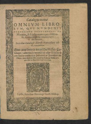 Catalogus nouus || OMNIVM LIBRO-||RVM, QVI NVNDINIS || VERNALIBVS FRANCOFVRTI AD || Moenum, & Lipsiae anno 1597. celebra-||tis, nouiter impressi venales expo-||siti fuerunt,|| ... Eine ordentliche verzeichnis aller Bücher/ so || zum theil die verschienene Fastenmeß zu Franckfurt am || Meyn/ zum theil im Ostermarck zu Leipzig/ dieses 97.|| jahrs sind in öffentlichen druck außgangen.||