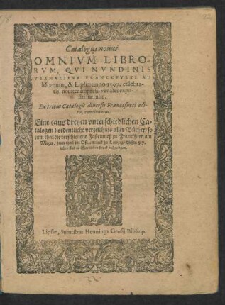 Catalogus nouus || OMNIVM LIBRO-||RVM, QVI NVNDINIS || VERNALIBVS FRANCOFVRTI AD || Moenum, & Lipsiae anno 1597. celebra-||tis, nouiter impressi venales expo-||siti fuerunt,|| ... Eine <aus dreyen vnterschiedlichen Ca=||talogen> ordentliche verzeichnis aller Bücher/ so || zum theil die verschienene Fastenmeß zu Franckfurt am || Meyn/ zum theil im Ostermarck zu Leipzig/ dieses 97.|| jahrs sind in öffentlichen druck außgangen.||
