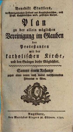 Benedikt Stattlers, der Gottesgelehrtheit Doktors und Kurpfalzbairischen, auch Fürstl. Eychstädtischen wirkl. geistlichen Rathes, Plan zu der allein möglichen Vereinigung im Glauben der Protestanten mit der katholischen Kirche, und den Gränzen dieser Möglichkeit : Sammt einem Anhange gegen einen neuen noch weiter vorschreitenden Febronius in Wien