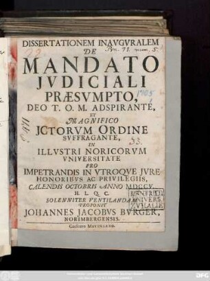 Dissertationem Inaugvralem De Mandato Jvdiciali Præsvmpto ... In Illvstri Noricorvm Vniversitate Pro Impetrandis In Vtroqve Jvre Honoribvs Ac Privilegiis, Calendis Octobris Anno M D C C V. H. L. Q. C. Solenniter Ventilandam Proponit Johannes Jacobvs Bvrger, Norimbergensis