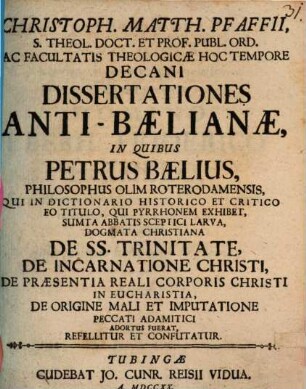 Christoph. Matth. Pfaffii ... Dissertationes Anti-Baelianae, In Quibus Petrus Baelius ... De SS. Trinitate, De Incarnatione Christi ... Adortus Fuerat, Refellitur Et Confutatur, [1]. Petrus Baelius, Ubi Ea, Quae De Origine Mali Et De Imputatione Peccati Primi Christiani Credunt, Principiis Rationis Sanae Moralibus Adversa Esse Edixit, Miris Modis Hallucinatus Est