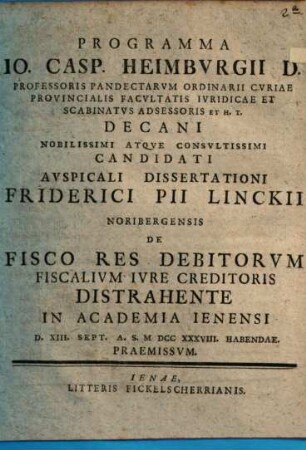 Programma Io. Casp. Heimbvrgii D. Professoris Pandectarvm Ordinarii ... Nobilissimi Atqve Consvltissimi Candidati Avspicali Dissertationi Friderici Pii Linckii Noribergensis De Fisco Res Debitorvm Fiscalivm Ivre Creditoris Distrahente In Academia Ienensi D. XIII. Sept. A.S. MDCCXXXVIII. Habendae. Praemissvm.