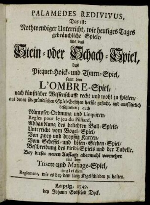 Palamedes Redivivus, Das ist: Nothwendiger Unterricht, wie heutiges Tages gebräuchliche Spiele, Als das Stein- oder Schach-Spiel, das Picquet-Hoick- und Thurn-Spiel, samt dem L'Ombre-Spiel, nach künstlicher Wissenschafft recht und wohl zu spielen, aus denen üb-gründlichen Spiel-Gesetzen herfür gesucht, und ausführlich beschrieben : auch Rümpfer-Ordnung und Linquiren, Regles pour le jeu du Pilliard, Abhandlung des beliebten Ball-Spiels, Unterreicht vom Bogel-Spiel, Von zwey und dreyßig Karten, Vom Scheffel- und bösen-Sieben-Spiel, Beschreibung des Piribi-Spiels und der Tabelle : Bey dieser neuen Auflage abermahl vermehrt mit dem Trisett- und Mariage-Spiel, ingleichen Reglement, wie es bey dem lang Kegelschieben zu halten