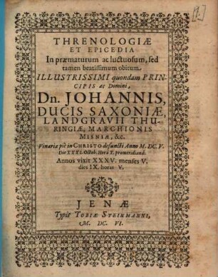 Threnologiae Et Epicedia In praematurum ac luctuosum, sed tamen beatissimum obitum Illustrissimi quondam Principis ac Domini, Dn. Johannis, Ducis Saxoniae, Landgravii Thuringiae, Marchionis Misniae, &c. : Vinariae pie in Christo defuncti Anno M.DC.V. Die XXXI. Octob. Hora X. promeridiana. Annos vixit XXXV. menses V. dies IX. horas V.