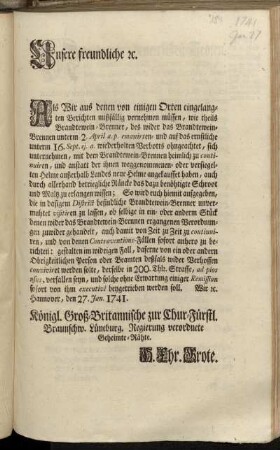 Unsere freundliche [et]c. Als Wir aus denen von einigen Orten eingelangten Berichten mißfällig vernehmen müssen, wie theils Brandtewein-Brenner, des wider das Brandtewein-Brennen unterm 2. April a.p. emanirten- ... Verbotts ohngeachtet, sich unternehmen, mit dem Brandtewein-Brennen heimlich zu continuiren ... : Hannover, den 27. Jan. 1741.