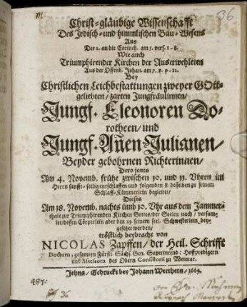 Christ-gläubige Wissenschaft Des Irdisch- und himmlischen Bau-Wesens : Aus Der 2. an die Corinth. am 5. vers. 1 - 8. Wie auch Triumphirender Kirchen der Auserwehleten Aus der Offenb. Johan. am 7. v. 9 - 12. bey Christlichen Leichbestattungen zweyer GOttgeliebten/ zarten Jungfräulinnen Jungf. Eleonoren Dorotheen/ und Jungf. An[n]en Julianen/ Beyder gebohrnen Richterinnen/ Dero jenes Am 4. Novemb. frühe zwischen 10. und 11. Uhren im Herrn sanfft-seelig entschlaffen und folgenden 8. desselben zu seinem Schlaff-Kämmerlein begleitet/ Dieses Am 18. Novemb. nachts ümb 10. Uhr aus dem Jammerthale zur Triumphirenden Kirchen Gottes/ der Seelen nach/ versamlet/ dessen Cörperlein aber den 25. seinem seel. Schwesterlein beygesetzet worden/ tröstlich beybracht