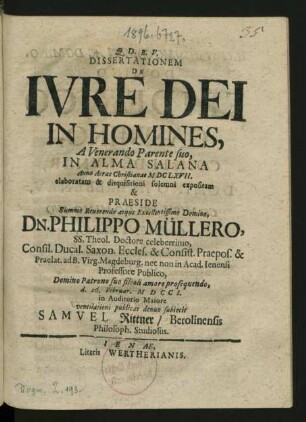 Dissertationem De Iure Dei In Homines, A Venerando Parente suo, In Alma Salana Anno Aerae Christianae MDCLXVII. elaboratam & disquisitioni solemni expositam & Praeside Summe Reuerendo atque Excellentissimo Domino, Dn. Philippo Müllero, SS. Theol. Doctore celeberrimo, Consil. Ducal. Saxon. Eccles. & Consist. Praepos. & Praelat. ad B. Virg. Magdeburg. nec non in Acad. Ienensi Professore Publico, Domino Patrono suo filiali amore prosequendo, d. 26. Februar. MDCCI. in Auditorio Maiore ventilationi publicae denuo subiecit Samuel Rittner, Berolinensis Philosoph. Studiosus