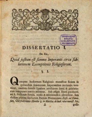 Biga Dissertationum Iuris Publici Ecclesiastici : Quarum Altera De Eo, Quod Iustum Est Summo Imperanti Circa Sublationem Exemptionis Religiosorum, Altera De Eo, Quod Iustum Est Principi Circa Suppressionem Conventuum Minorum Religiosorum Exegesin Proponit. Sistit Has Diatribas Una Cum Appendice Amotiones Religiosorum A Parochiis Per Summos Imperantes Factas Vel Faciendas Propugnante, I. U. L. Regiminis Electoralis In Bavaria Advocatus