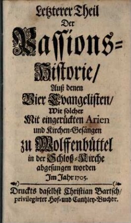 Letzterer Theil Der Passions-Historie Auß denen Vier Evangelisten : Wie solcher Mit eingerückten Arien und Kirchen-Gesängen zu Wolffenbüttel in der Schloß-Kirche abgesungen worden Im Jahr 1705