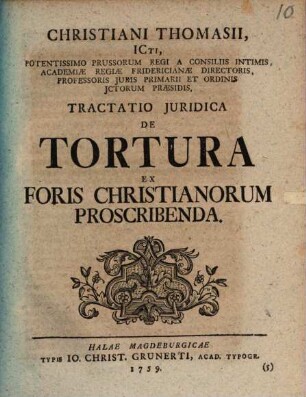 Christiani Thomasii, ICti, Potentissimo Prussorum Regi A Consiliis Intimis, Academiae Regiae Fridericianae Directoris, Professoris Juris Primarii Et Ordinis Ictorum Praesidis, Tractatio Juridica De Tortura Ex Foris Christianorum Proscribenda