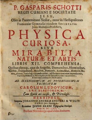 P. Gasparis Schotti Regis Curiani E Societate Jesu, Olim in Panormitano Siciliae, nunc in Herbipolitano Franconiae Gymnasio eiusdem Societatis Jesu Matheseos Professoris, Physica Curiosa, Sive Mirabilia Naturae Et Artis Libris XII. Comprehensa : Quibus pleraque, quae de Angelis, Daemonibus, Hominibus, Spectris, Energumenis, Monstris, Portentis, Animalibus, Meteoris, &c. rara, arcana, curiosaq[ue] circumferentur, ad Veritatis trutinam expenduntur, variis ... disquisitionibus excutiuntur, & innumeris exemplis illustrantur, ad serenissimum ac potentissimum principem Carolum Ludovicum, S.R.I. Electorem, &c. Cum figuris aeri incisis, & Privilegio, 1
