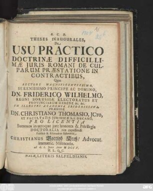 Theses Inaugurales, De Usu Practico Doctrinæ Difficillimæ Juris Romani De Culparum Præstatione In Contractibus,/ Quas Rectore Magnificentissimo ... Dn. Friderico Wilhelmo, Regni Borussiæ Electoratus Et Provinciarum Herede ... Præside Dn. Christiano Thomasio, Jcto, Et Facultatis Juridicæ h. t. Decano, Pro Licentia Summos in utroque jure honores & Privilegia Doctoralia rite capessendi Publicè ... submittit Christianus Gottlob Kreß, Advocat. immatric. Misenensis, ad. d. 6. Junii Anno M DCC V. ...