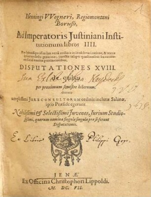 Henningi Wegneri, Regiomontani Borußi, Ad Imperatoris Iustiniani Institutionum libros IIII. ... Disputationes XVIII. de quibus per proximum semestre hibernum, ... ipso Praeside egerunt Nobilissimi & Selectißimi Iuvenes, Iurium Studiosißimi, ...
