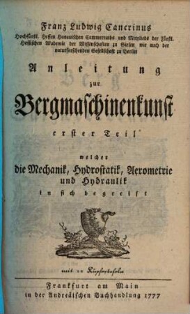 Franz Ludwig Cancrinus Hochfürstl. Hessen Hanauischen Cammerassessors und öffentl. Lehrers der Mathematik wie auch ordentl. Mitglieds der Fürstl. Hessischen Akademie der Wissenschaften zu Giessen erste Gründe der Berg und Salzwerkskunde, 7,1. Franz Ludwig Cancrinus Hochfürstl. Hessen Hanauischen Cammerraths und Mitglieds der Fürstl. Hessischen Akademie der Wissenschaften zu Giesen wie auch der naturforschenden Gesellschaft zu Berlin Anleitung zur Bergmaschinenkunst erster Teil welcher die Mechanik, Hydrostatik, Aerometrie und Hydraulik in sich begreift : mit 20 Kupfertafeln