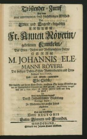 Tröstender-Zuruf Bey dem zwar unvermeinten/ doch Höchstseeligen Abschied Der Edlen und Tugend-begabten Frauen Fr. Annen Röverin/ gebohrnen Kunckelin/ Des ... M. Johannis Elemanni Röveri, Der hiesigen Dohm-Schule Wohlverdienten ... Rectoris ... Ehe-Liebste/ Als dieselbe ... am ... 3. Febr. 1689 ... seelig ein schlieff/ Und Den 8 dieses Monats ... Beerdiget wurde : ... abgestattet von Des ... Herrn Rectoris Guten Gönnern und Freunden