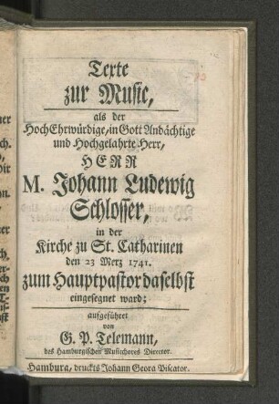 Texte zur Music, als der HochEhrwürdige, in Gott Andächtige und Hochgelahrte Herr, Herr M. Johann Ludewig Schlosser, in der Kirche zu St. Catharinen den 23 Merz 1741. zum Hauptpastor daselbst eingesegnet ward; aufgeführet von G. P. Telemann, des Hamburgischen Musicchores Director