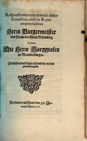 Responsiones cum annexis defen-//sionalibus, elisivis & per-//emptorialibus // Herrn Burgermeister // vnd Raths der Statt Nürmberg // Contra // Die Herrn Marggrafen // zu Brandenburg [et]c. //In sachen das Lazareth vnd die neuen // gebeu belangend.// : Producirt zu Speir den 10. Ja-//nuarii Anno 1537.//