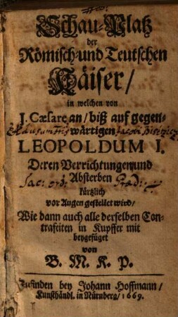 Schau-Platz der Römisch- und Teutschen Käiser : in welchen von J. Caesare an, biß auf gegenwärtigen Leopoldum I. Deren Verrichtungen und Absterben kürtzlich vor Augen gestellet wird, Wie dann auch alle derselben Contrafeiten in Kupffer mit beygefüget