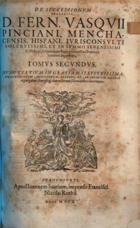 De Successionibus Et ultimis Voluntatibus, D. Fern. Vasquii Pinciani, Menchacensis, Hispani, Iurisconsulti ... Libri IX : in tres Tomos divisi ... Cum Indice Praeter Ceteros Prorsus Novo: Sede Materiarum totius operis: aliquot communibus Conclusionibus peregrinis, ac recentiori quorundam verborum Explicatione, 2.