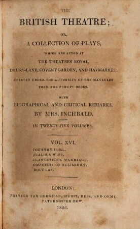 The British theatre : or, a collection of plays, which are acted at the Theatres Royal, Drury Lane, Covent Garden, and Haymarket ; in twenty-five volumes. 16, Country girl. Jealous wife. Clandestine marriage. Countesse of Salisbury. Douglas