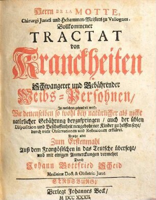 Herrn De La Motte, Chirurgi Iurati und Hebammen-Meisters zu Vallognes. Vollkommener Tractat von Kranckheiten Schwangerer und Gebährender Weibs-Persohnen, In welchem gehandelt wird, Wie denenselben so wohl bey natürlicher als nicht natürlicher Gebährung beyzuspringen, auch der üblen Disposition und Beschaffenheit neugebohrner Kinder zu helffen seye, durch viele Observationen und Reflexionen erkläret