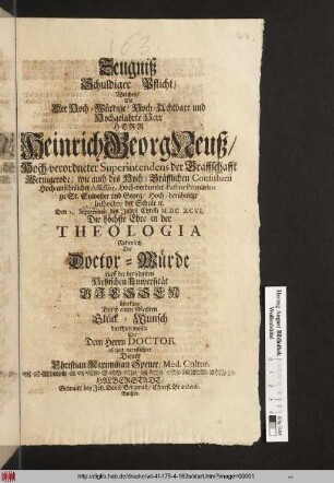 Zeugniß Schuldiger Pflicht/ Welches/ Als Der ... Herr Heinrich Georg Neuß/ Hoch-verordneter Superintendens der Graffschafft Wernigerode ... Den Seprembris des Jahrs Christi MDCXCVI. Die höchste Ehre in der Thologia Nehmlich Die Doctor-Würde Auff der berühmten Heßischen Universität Giessen überkam/ Durch einen schlechten Glück-Wunsch darthum wollte ... Christian Maximilian Spener ...