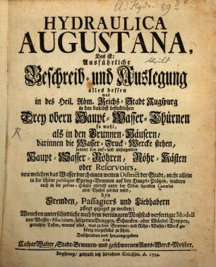 Hydraulica Augustana, Das ist: Ausführliche Beschreib- und Auslegung alles dessen was in des Heil. Röm. Reichs-Stadt Augspurg in den daselbst befindlichen Drey obern Haupt-Wasser-Thürnen so wohl, als in den Brunnen-Häusern, darinnen die Wasser-Druck-Wercke stehen, sammt den auf- und absteigenden Haupt-Wasser-Röhren, Röhr-Kästen oder Reservoirs, von welchen das Wasser durch einen weiten District der Stadt, nicht allein in die schöne publique Spring-Brunnen auf den Haupt-Plätzen, sondern auch in die privat-Häuser mittelst unter der Erden ligenden Canaelen oder Theihel geleitet wird, den Fremden, Passagiers und Liebhabern pflegt gezeiget zu werden : Woneben unterschiedliche nach dem verjüngten Maßstab verfertigte Modell von Wasser-Machinen, hölzernen Bruggen, Schnecken- oder Wändel-Treppen, gemahlte Taflen, worauf alles, was zu dem Brunnen- und Röhr-Wasser-Werck gehörig vorgestellet zu sehen