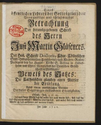 Eines öffentlichen Lehrers der Gottesgelartheit Vernünftige und schlußmässige Betrachtung Der herausgegebenen Schrift des Herrn Just Martin Gläseners, Der Heil. Schrift Doctoris, Chur-Cöllnischen Stift-Hildesheimischen Consistorial- und Kirchen-Raths, Predigers bey der Haupt-Kirche S. Andrea in Hildesheim und Ehren Mitgliedes der Deutschen Gesellschaft in Göttingen, Beweiß des Satzes: Die Catholischen glauben einen Mittler der Erlösung. Nebst einem ausführlichen Berichte Der dieses Satzes wegen entstandenen Streitigkeiten.