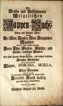 Das grosse und vollständige anfangs Siebmacherische, hernacher Fürstische und Helmerische, nun aber Weigelische Wappen-Buch : in sechs Theilen, in welchem aller hohen Potentaten als der römischen Kayser, europäischen Könige, ..., ingleichen der freyen Staaten, und Reichs-Städte, ... Wappen, Schilde, Helme und Kleinodien,... enthalten. 6