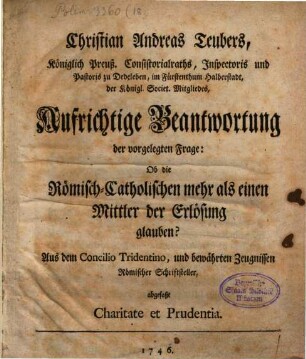 Christian Andreas Teubers, Königl. Preuß. Consistorialraths, Inspectoris und Pastoris zu Dedenleben, mi Fürstenthum Halbersdtadt, der Königl. Societ. Mitgliedes, Aufrichtige Beantwortung der vorgelegten Frage: Ob die Römisch-Catholischen mehr als einen Mittler der Erlösung glauben? : Aus dem Concilio Tridentino, und bewährten Zeugnissen Römischer Schriftsteller