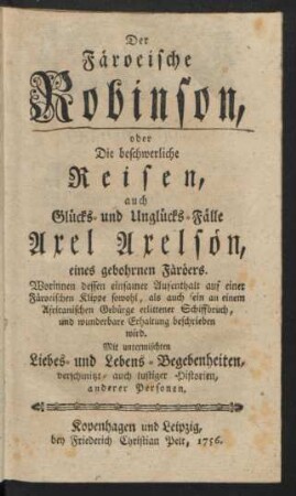 Der Färoeische Robinson, oder Die beschwerliche Reisen, auch Glücks- und Unglücks-Fälle Axel Axelsön, eines gebohrnen Färöers : Worinnen dessen einsamer Aufenthalt auf einer Färoeischen Klippe sowohl, als auch sein an einem Africanischen Gebürge erlittener Schiffbruch, und wunderbare Erhaltung beschrieben wird ; Mit untermischten Liebes- und Lebens-Begebenheiten, verschmitzt- und lustiger Historien, anderer Personen