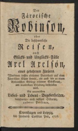 Der Färoeische Robinson, oder Die beschwerliche Reisen, auch Glücks- und Unglücks-Fälle Axel Axelsön, eines gebohrnen Färöers : Worinnen dessen einsamer Aufenthalt auf einer Färoeischen Klippe sowohl, als auch sein an einem Africanischen Gebürge erlittener Schiffbruch, und wunderbare Erhaltung beschrieben wird ; Mit untermischten Liebes- und Lebens-Begebenheiten, verschmitzt- und lustiger Historien, anderer Personen