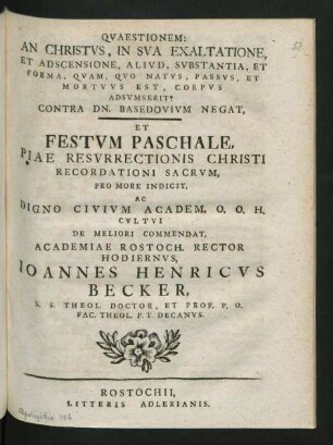 Quaestionem: An Christus, In Sua Exaltatione, Et Adscensione, Aliud, Substantia, Et Forma, Quam, Quo Natus, Passus, Et Mortuus Est, Corpus Adsumserit? Contra Dn. Basedovium Negat, Et Festum Paschale, Piae Resurrectionis Christi Recordationi Sacrum, Pro More Indicit, Ac Digno Civium Academ. O. O. H. Cultui De Meliori Commendat, Academiae Rostoch. Rector Hodiernus, Joannes Henricus Becker, S. S. Theol. Doctor, Et Prof. P. O. Fac. Theol. P. T. Decanus.