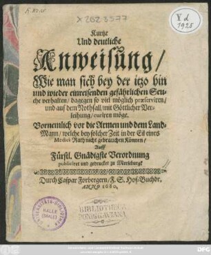 Kurtze Und deutliche Anweisung/ Wie man sich bey der itzo hin und wieder einreisenden gefährlichen Seuche verhalten/ dagegen so viel möglich praeserviren/ und auf dem Nothfall/ mit Göttlicher Verleihung/ curiren möge : Vornemlich vor die Armen und dem Land-Mann/ welche bey solcher Zeit in der Eil eines Medici Rath nicht gebrauchen können/ Auff Fürstl. Gnädigste Verordnung publiciret und gedrucket zu Merseburgk
