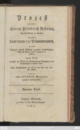 Theil 2: Prozeß zwischen Herrn Friedrich Nicolai, Buchhändlern in Berlin, an einem, dann denen 797 Pränumeranten, die auf besagten Herrn Nicolai neuesten Reisebeschreibung ihr baares Geld vornhinein bezahlten, andern Theils welcher zu Wien im Realzeitungs-Comtoire von Rechtswegen verführet wird : Allen Buchhändlern, die auf so eine Art reich werden wollen, zum schrecklichsten Beispiel theilweis herausgegeben
