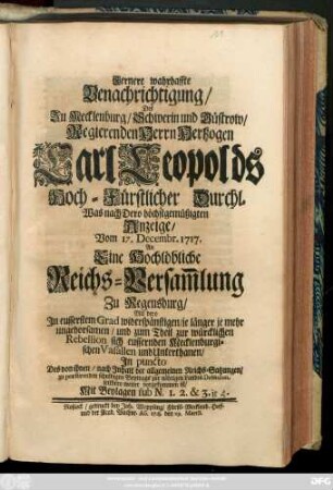 Fernere wahrhaffte Benachrichtigung, Des Zu Mecklenburg, Schwerin und Güstrow, Regierenden Herrn Hertzogen Carl Leopolds Hoch-Fürstlicher Durchl. Was nach Dero höchstgemüßigten Anzeige, Vom 17. Decembr. 1717. An Eine Hochlöbliche Reichs-Versam[m]lung Zu Regensburg, Mit dero Jn eusserstem Grad widerspänstigen, je länger je mehr ungehorsamen, und zum Theil zur würcklichen Rebellion sich eussernden Mecklenburgischen Vasallen und Unterthanen, Jn puncto Des von ihnen ... zu præstirenden schuldigen Beytrags zur nöthigen Landes-Defension, seithero weiter vorgekommen ist : Mit Beylagen sub N. 1.2.& 3. it. 4.