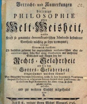 Betracht- und Anmerkungen über diejenige Philosophie oder Welt-Weisheit, welche Kraft so genannter demonstrativischen Methode besonderer Vortheile mächtig zu seyn vermeynet : vorjetzo fürnemlich darüber: Ob derselben zusammt der angepriesenen mathematischen oder demonstrativischen Lehr-Art einig Directorium mit mehrerer Sicherheit und Nutzen bey der Rechts-Gelahrtheit als bey der Gottes-Gelahrtheit eingeräumet werden könne? Bey Gelegenheit derjenigen Disputation, welche de Jure Imperatoris Vicariorum Imperii Electorum et reliquorum statuum Imperii circa quæstionem: An in electione Regis Romanorum [et]c. anno 1744. zu Halle gehalten worden