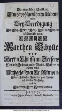 Den rühmlichen Nachklang Eines wohlgeführten Lebens Wolte Bey Beerdigung Der Hoch-Edlen, Hoch-Ehr- und Tugendbelobten Frauen, Frauen Marthen Sibyllen, Tit. Herrn Christian Zeisens, Weyland Hochverdienten Rathsmeisters der Stadt Halle, Nachgelassenen Frau Wittwen, Allen rechtschaffen Besinnten zum Beyspiel und löblicher Nachfolge vorstellen Einer von Dero Anverwandten.