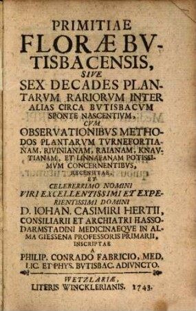Primitiae Floræ Bvtisbacensis, Sive Sex Decades Plantarvm Rariorvm Inter Alias Circa Bvtisbacvm Sponte Nascentivm : Cvm Observationibvs Methodos Plantarvm Tvrnefortianam, Rivinianam, Raianam, Knavtianam, Et Linnaeanam Potissimvm Concernentibvs, Recensitae, Et ... D. Iohan. Casimiri Hertii, Consiliarii Et Archiatri Hasso-Darmstadini Medicinaeqve In Alma Giessena Professoris Primarii Inscriptae