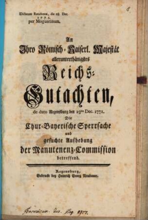 An Ihro Römisch-Kaiserl. Majestät allerunterthänigstes Reichs-Gutachten de dato Regensburg den 23ten Dec. 1771. Die Chur-Bayerische Sperrsache und gesuchte Aufhebung der Manutenenz-Commission betreffend : Dictatum Ratisbonæ, die 28. Dec. 1771. per Moguntinum