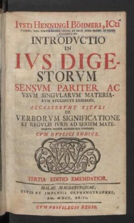 Iusti Henningi[i] Böhmeri, Icti Content. Reg. Boruss. Consil. Intim. Et Prof. Iuris Ordin. In Regia Fridericiana Introductio In Ius Digestorum : Sensum Pariter Ac Usum Singularum Materiarum Succincte Exhibens; Accesserunt Tituli De Verborum Significatione Et Regulis Iuris Ad Seriem Materiarum Ordine Alphabetico Cogesti; Cum Duplici Indice