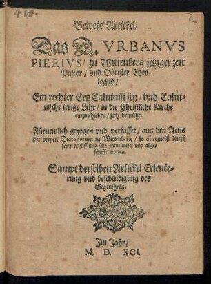 Beweis Artickel/|| Das D. VRBANVS || PIERIVS/ zu Wittenberg jetziger zeit || Pastor/ vnd Obrister Theo-||logus/|| Ein rechter Ertz Caluinist sey/ vnd Calui=||nische jrrige Lehr/ in die Christliche Kirche || einzuschieben/ sich bemuehe.|| Fuernemlich gezogen vnd verfasset/ aus den Actis || der dreyen Diacanorum zu Wittenberg/ so allermeist durch || seine anstifftung sind enturlaubet vnd abge=||schafft worden.|| Sampt derselben Artickel Erleute=||rung vnd beschueldigung des || Gegentheils.||
