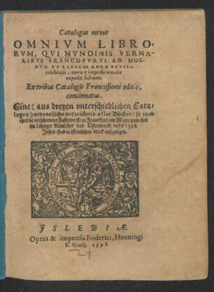 Catalogus novus || OMNIVM LIBRO=||RVM, QVI NVNDINIS VERNA-||LIBVS FRANCOFVRTI AD MOE-||NVM ET LIPSIAE ANNO XCVIII.|| celebratis, noviter impressi venales || expositi fuêrunt,|| Ex tribus Catalogis Francofurti editis,|| concinnatus.|| Eine ordentliche verzeichnis aller Bücher/ so zum || theil die verschienene Fastenmesse zu Franckfurt am Mayn/ zum theil || im Leipziger Newjahrs vnd Ostermarckt dieses 1598.|| Jahrs/ sind in öffentlichen druck außgangen.||(Appendix || LIBRORVM OM=||NIVM, QVI INTRA BI=||ENNIVM FERE, OPERA ET IMPEN-||SIS HENNINGI GROSII ... || Anhang des Catalogi Henning Grossen || Buchhendlers zu Leipzig dorin verzeichnet/ was || innerhalb zweyen jahren fur Bůcher von jhm || vorlegt/ vnd noch ein theil im werck/|| vnd neulich ausgehen || werden.||)