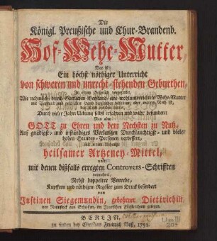 Die Königl. Preußische und Chur-Brandenb. Hof-Wehe-Mutter : das ist: ein höchst nöthiger Unterricht von schweren und unrecht stehenden Geburthen, in einem Gespräch vorgestellet ... durch vieler Jahre Uebung selbst erfahren und wahr befunden ... mit einem Anhange heilsamer Artzeney-Mittel, und mit denen dißfalls erregten Controvers-Schrifften vermehret ...