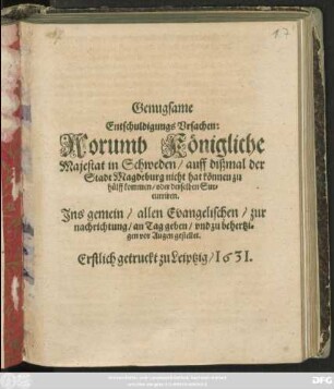 Genugsame Entschuldigungs Ursachen: Worumb Königliche Majestat in Schweden/ auff dißmal der Stadt Magdeburg nicht hat können zu hülff kommen/ oder derselben Succurriren : Ins gemein/ allen Evangelischen/ zur nachrichtung/ an Tag geben/ und zu behertzigen vor Augen gestellet ; Erstlich getruckt zu Leiptzig/ 1631.