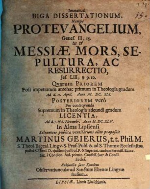 Biga Dissertationum, Nempe Protevangelium, Genes. III,15. Ut & Messiae Mors, Sepultura, Ac Resurrectio, Jes. LIII,8. 9. 10. : Quarum Priorem Post impetratum antehac primum in Theologia gradum Ad d. 15. April. Anno M.DC.XLI. Posteriorem vero Pro consequenda Supremum in Theologia adeundi gradum Licentia, Ad d. 5. & 6. Novembr. Anno M.DC.XLV. In Alma Lipsiensi Solenniter publicae ventilationi olim proposuit Martinus Geierus ...