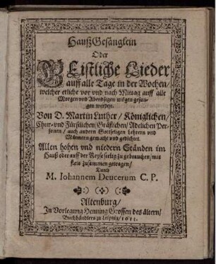 HaußGesänglein Oder Geistliche Lieder auff alle Tage in der Wochen/ welcher etliche vor und nach Mittag auff alle Morgen und Abendsegen mögen gesungen werden : Von D. Martin Luther/ Königlichen/ Chur- und Fürstlichen/ Gräflichen/ Adelichen Personen/ auch andern Gottseligen Lehrern und Männern gemacht und gedichtet