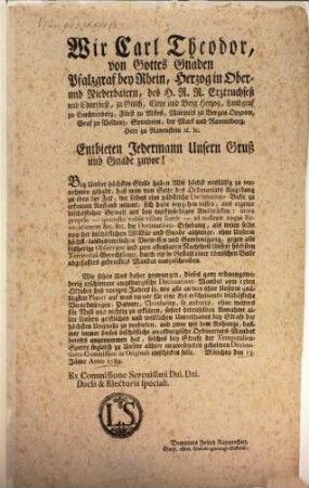 Wir Carl Theodor, von Gottes Gnaden Pfalzgraf bei Rhein, Herzog in Ober- und Niederbaiern, des H. R. R. Erztruchseß, und Churfürst ... Entbieten Jedermann Unsern Gruß und Gnade zuvor! Bey Unsrer höchsten Stelle haben Wir höchst misfällig zu vernehmen gehabt, daß man von Seite des Ordinariats Augsburg zu eben der Zeit, wo selbes eine päbstliche Decimations-Bulle zu erkennen Anstand nimmt, sich habe beygehen lassen, aus eigener bischöflicher Gewalt mit den merkwürdigen Ausdrücken: motu proprio - quamdiu nobis visum fuerit ... die Decimations-Erhebung ... ohne Unserm ... Genehmigung ... auszuschreiben ... : München den 13. Jäner Anno 1789.