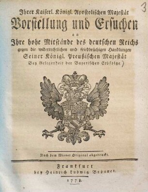 Ihrer Kaiserl. Königl. Apostolischen Majestät Vorstellung und Ersuchen an Ihre hohe Mitstände des deutschen Reichs gegen die widerrechtlichen und friedbrüchigen Handlungen Seiner Königl. Preußischen Majestät Bey Gelegenheit der Bayerischen Erbfolge